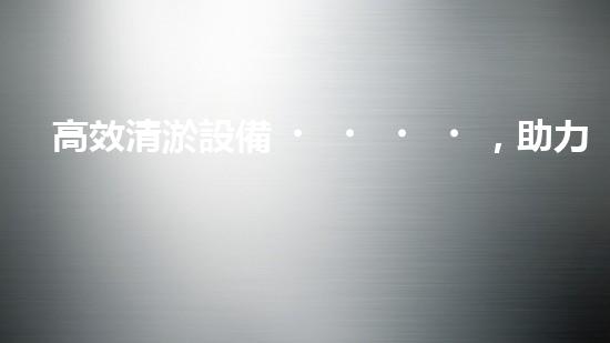 高效清淤設備，助力環(huán)保工程新篇章
